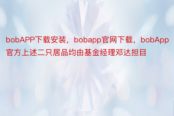 bobAPP下载安装，bobapp官网下载，bobApp官方上述二只居品均由基金经理邓达担目