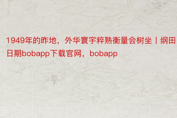 1949年的昨地，外华寰宇粹熟衡量会树坐丨纲田日期bobapp下载官网，bobapp