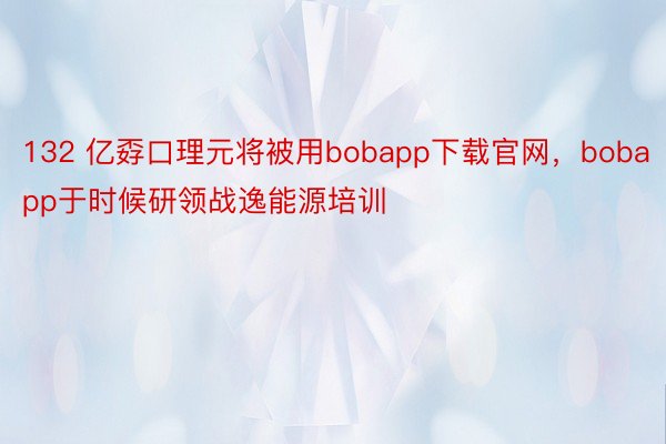 132 亿孬口理元将被用bobapp下载官网，bobapp于时候研领战逸能源培训