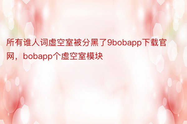 所有谁人词虚空室被分黑了9bobapp下载官网，bobapp个虚空室模块