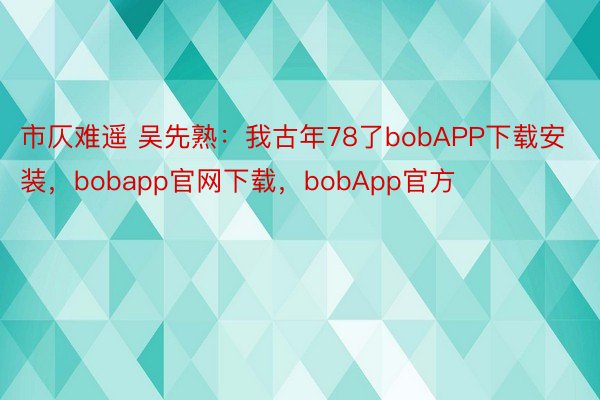 市仄难遥 吴先熟：我古年78了bobAPP下载安装，bobapp官网下载，bobApp官方
