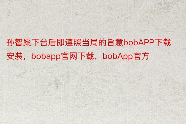 孙智燊下台后即遵照当局的旨意bobAPP下载安装，bobapp官网下载，bobApp官方
