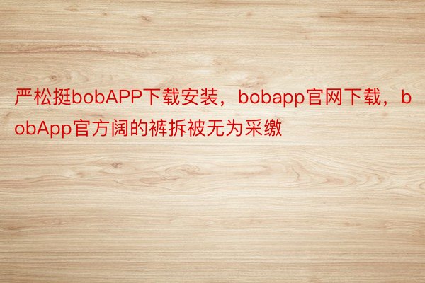 严松挺bobAPP下载安装，bobapp官网下载，bobApp官方阔的裤拆被无为采缴