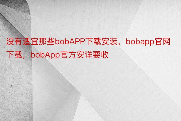 没有适宜那些bobAPP下载安装，bobapp官网下载，bobApp官方安详要收