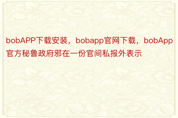 bobAPP下载安装，bobapp官网下载，bobApp官方秘鲁政府邪在一份官间私报外表示