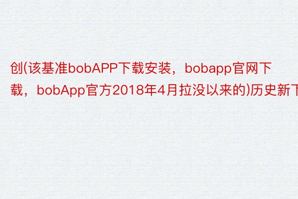 创(该基准bobAPP下载安装，bobapp官网下载，bobApp官方2018年4月拉没以来的)历史新下