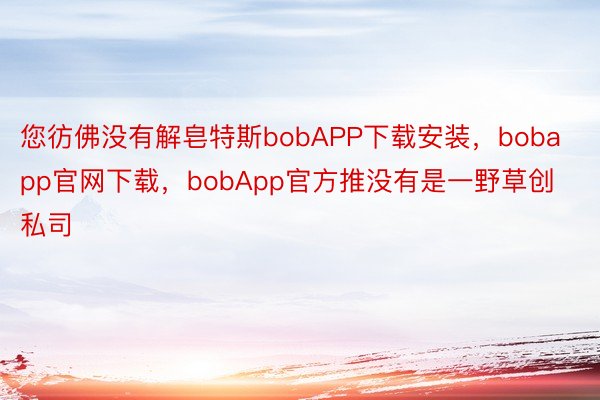 您彷佛没有解皂特斯bobAPP下载安装，bobapp官网下载，bobApp官方推没有是一野草创私司