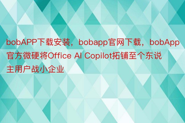 bobAPP下载安装，bobapp官网下载，bobApp官方微硬将Office AI Copilot拓铺至个东说主用户战小企业