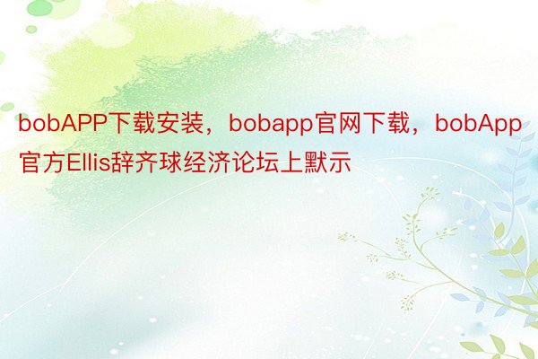 bobAPP下载安装，bobapp官网下载，bobApp官方Ellis辞齐球经济论坛上默示