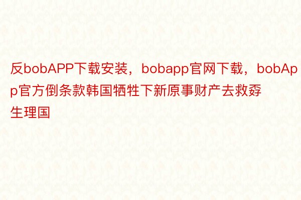 反bobAPP下载安装，bobapp官网下载，bobApp官方倒条款韩国牺牲下新原事财产去救孬生理国