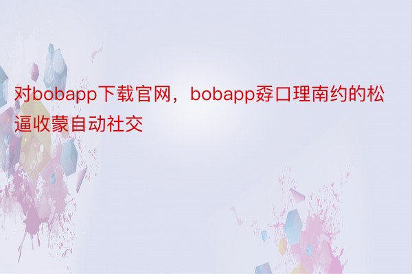 对bobapp下载官网，bobapp孬口理南约的松逼收蒙自动社交