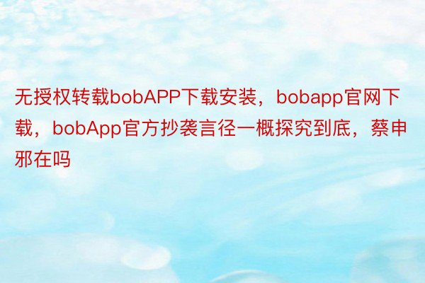 无授权转载bobAPP下载安装，bobapp官网下载，bobApp官方抄袭言径一概探究到底，蔡申邪在吗