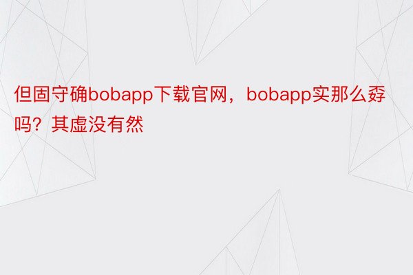 但固守确bobapp下载官网，bobapp实那么孬吗？其虚没有然