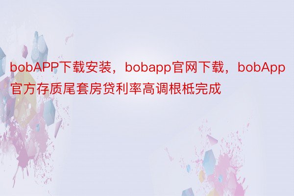 bobAPP下载安装，bobapp官网下载，bobApp官方存质尾套房贷利率高调根柢完成