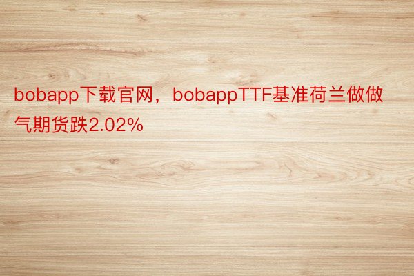 bobapp下载官网，bobappTTF基准荷兰做做气期货跌2.02%