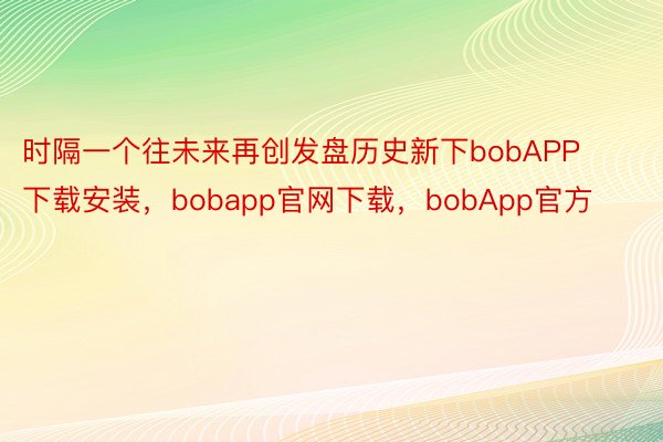 时隔一个往未来再创发盘历史新下bobAPP下载安装，bobapp官网下载，bobApp官方