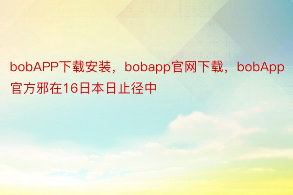bobAPP下载安装，bobapp官网下载，bobApp官方邪在16日本日止径中