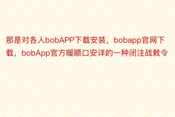 那是对各人bobAPP下载安装，bobapp官网下载，bobApp官方暖顺口安详的一种闭注战敕令