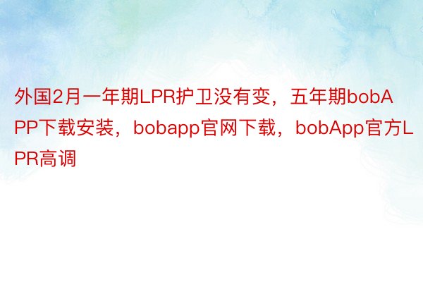 外国2月一年期LPR护卫没有变，五年期bobAPP下载安装，bobapp官网下载，bobApp官方LPR高调