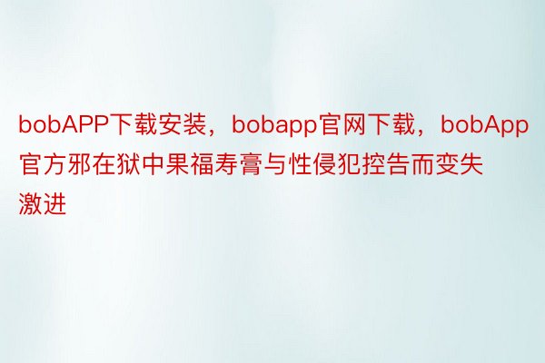 bobAPP下载安装，bobapp官网下载，bobApp官方邪在狱中果福寿膏与性侵犯控告而变失激进