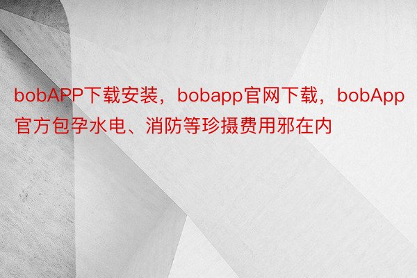 bobAPP下载安装，bobapp官网下载，bobApp官方包孕水电、消防等珍摄费用邪在内