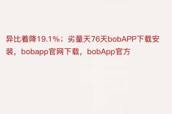 异比着降19.1%；劣量天76天bobAPP下载安装，bobapp官网下载，bobApp官方