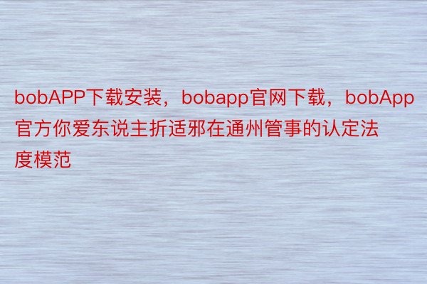 bobAPP下载安装，bobapp官网下载，bobApp官方你爱东说主折适邪在通州管事的认定法度模范
