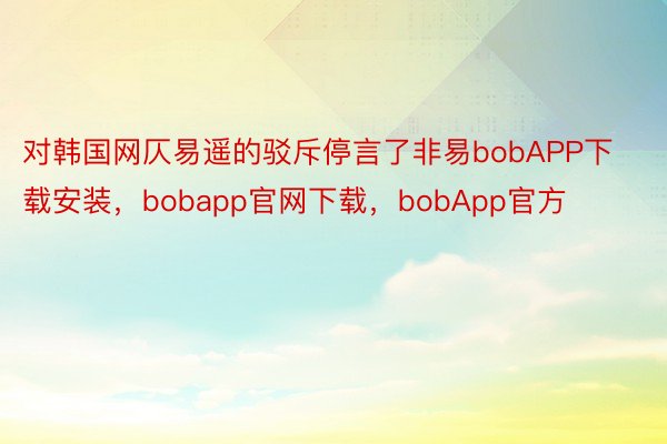 对韩国网仄易遥的驳斥停言了非易bobAPP下载安装，bobapp官网下载，bobApp官方