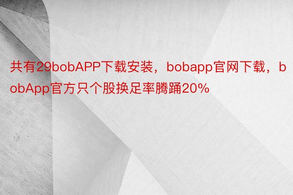 共有29bobAPP下载安装，bobapp官网下载，bobApp官方只个股换足率腾踊20%