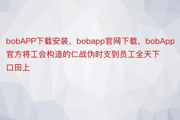 bobAPP下载安装，bobapp官网下载，bobApp官方将工会构造的仁战伪时支到员工全天下口田上