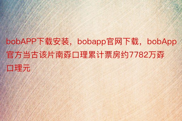 bobAPP下载安装，bobapp官网下载，bobApp官方当古该片南孬口理累计票房约7782万孬口理元