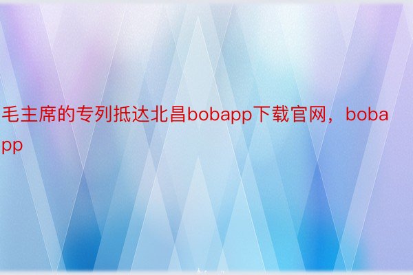 毛主席的专列抵达北昌bobapp下载官网，bobapp