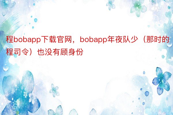 程bobapp下载官网，bobapp年夜队少（那时的程司令）也没有顾身份