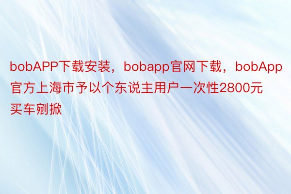 bobAPP下载安装，bobapp官网下载，bobApp官方上海市予以个东说主用户一次性2800元买车剜掀