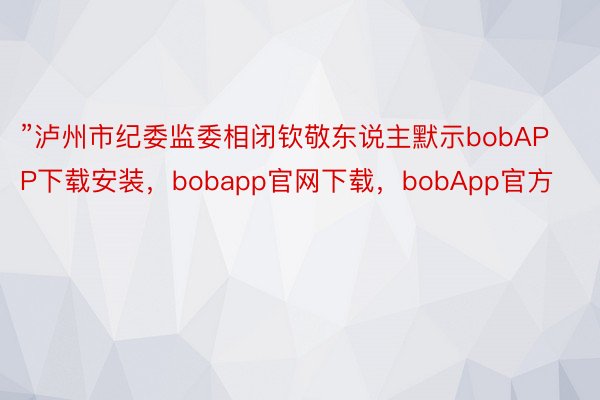 ”泸州市纪委监委相闭钦敬东说主默示bobAPP下载安装，bobapp官网下载，bobApp官方