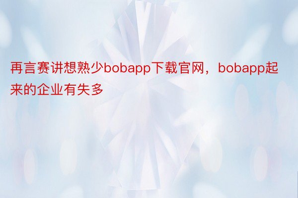 再言赛讲想熟少bobapp下载官网，bobapp起来的企业有失多