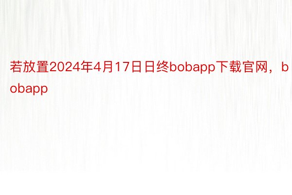 若放置2024年4月17日日终bobapp下载官网，bobapp