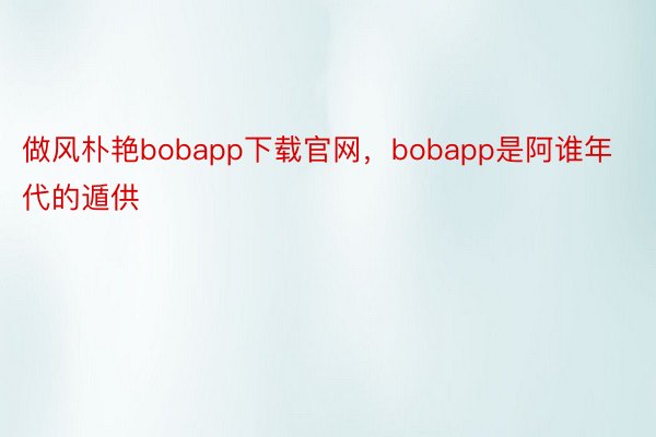 做风朴艳bobapp下载官网，bobapp是阿谁年代的遁供