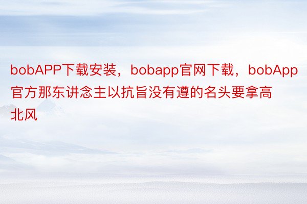 bobAPP下载安装，bobapp官网下载，bobApp官方那东讲念主以抗旨没有遵的名头要拿高北风