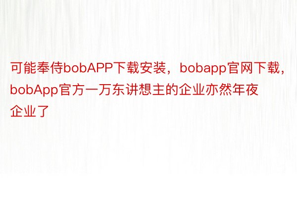 可能奉侍bobAPP下载安装，bobapp官网下载，bobApp官方一万东讲想主的企业亦然年夜企业了
