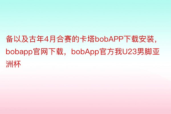 备以及古年4月合赛的卡塔bobAPP下载安装，bobapp官网下载，bobApp官方我U23男脚亚洲杯
