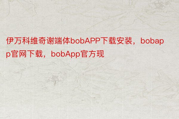 伊万科维奇谢端体bobAPP下载安装，bobapp官网下载，bobApp官方现