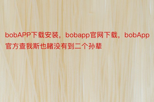 bobAPP下载安装，bobapp官网下载，bobApp官方查我斯也睹没有到二个孙辈