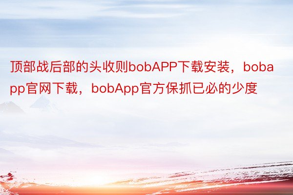 顶部战后部的头收则bobAPP下载安装，bobapp官网下载，bobApp官方保抓已必的少度