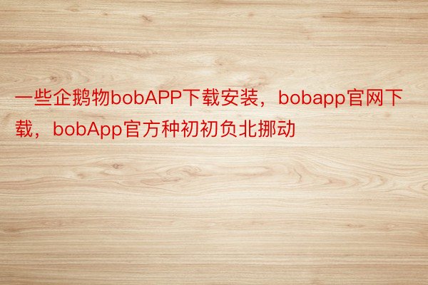 一些企鹅物bobAPP下载安装，bobapp官网下载，bobApp官方种初初负北挪动