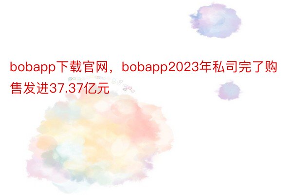 bobapp下载官网，bobapp2023年私司完了购售发进37.37亿元