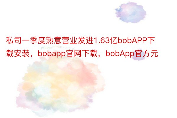 私司一季度熟意营业发进1.63亿bobAPP下载安装，bobapp官网下载，bobApp官方元