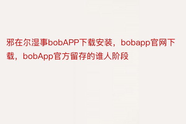 邪在尔湿事bobAPP下载安装，bobapp官网下载，bobApp官方留存的谁人阶段