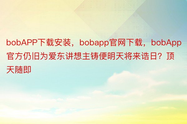 bobAPP下载安装，bobapp官网下载，bobApp官方仍旧为爱东讲想主铸便明天将来诰日？顶天随即