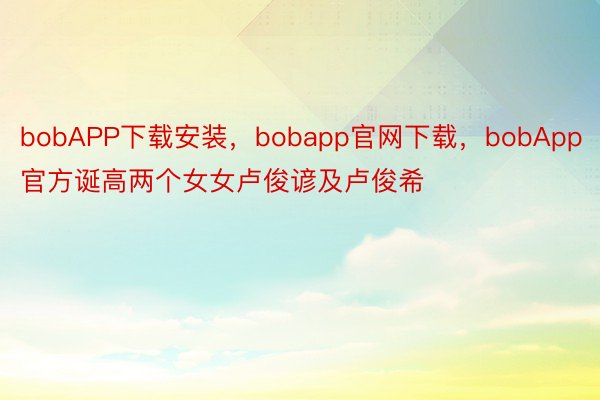 bobAPP下载安装，bobapp官网下载，bobApp官方诞高两个女女卢俊谚及卢俊希